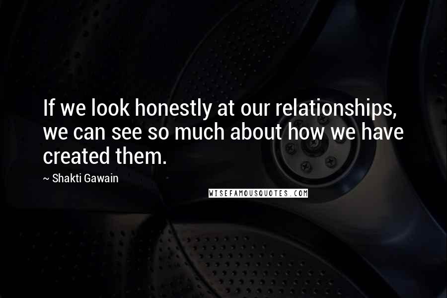Shakti Gawain Quotes: If we look honestly at our relationships, we can see so much about how we have created them.