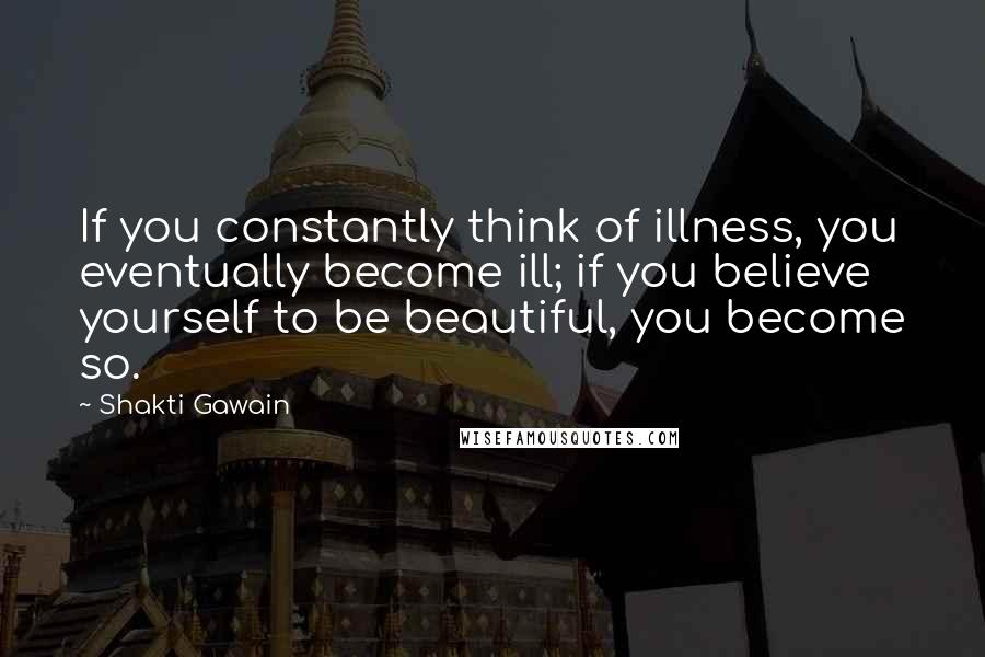 Shakti Gawain Quotes: If you constantly think of illness, you eventually become ill; if you believe yourself to be beautiful, you become so.