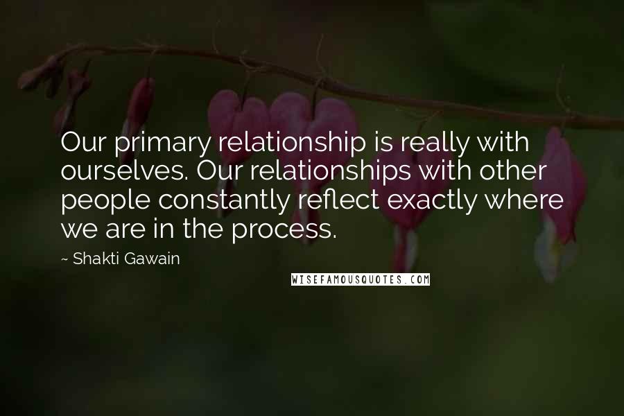 Shakti Gawain Quotes: Our primary relationship is really with ourselves. Our relationships with other people constantly reflect exactly where we are in the process.