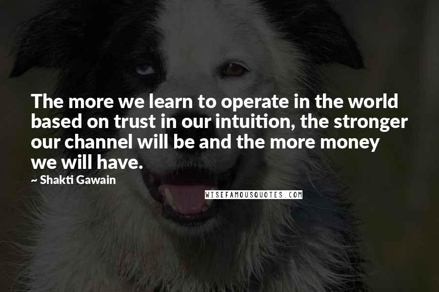 Shakti Gawain Quotes: The more we learn to operate in the world based on trust in our intuition, the stronger our channel will be and the more money we will have.