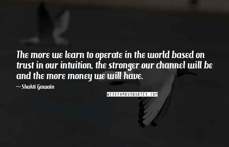 Shakti Gawain Quotes: The more we learn to operate in the world based on trust in our intuition, the stronger our channel will be and the more money we will have.