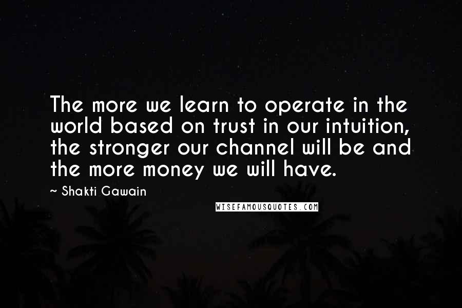 Shakti Gawain Quotes: The more we learn to operate in the world based on trust in our intuition, the stronger our channel will be and the more money we will have.