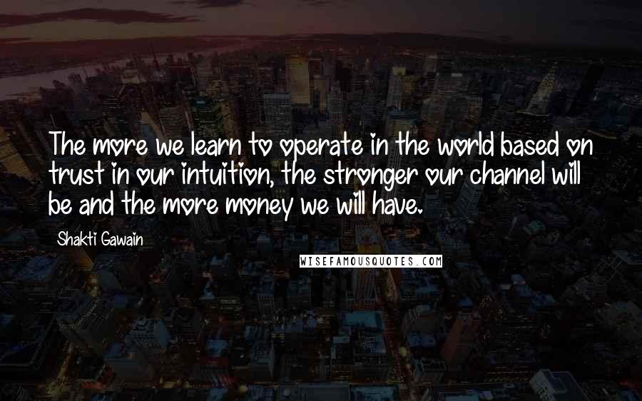 Shakti Gawain Quotes: The more we learn to operate in the world based on trust in our intuition, the stronger our channel will be and the more money we will have.