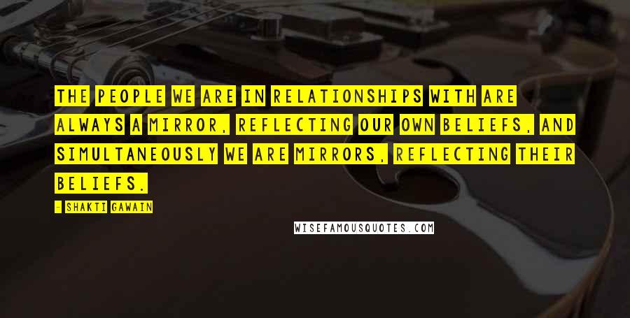 Shakti Gawain Quotes: The people we are in relationships with are always a mirror, reflecting our own beliefs, and simultaneously we are mirrors, reflecting their beliefs.