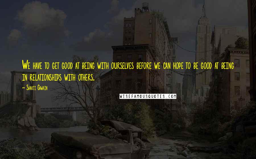 Shakti Gawain Quotes: We have to get good at being with ourselves before we can hope to be good at being in relationships with others.