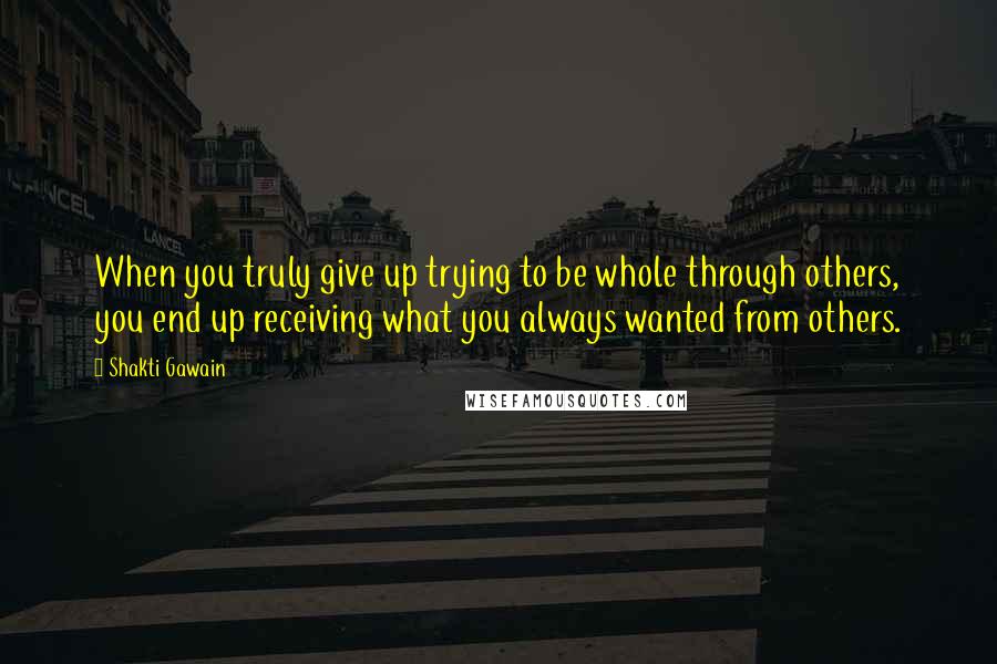 Shakti Gawain Quotes: When you truly give up trying to be whole through others, you end up receiving what you always wanted from others.