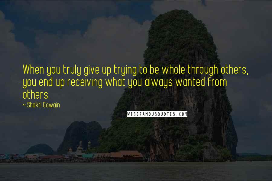 Shakti Gawain Quotes: When you truly give up trying to be whole through others, you end up receiving what you always wanted from others.