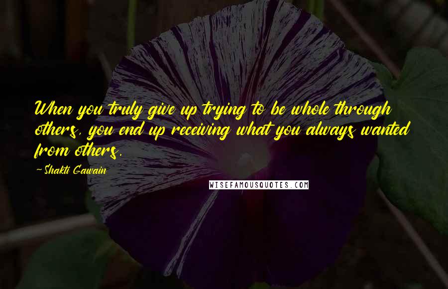 Shakti Gawain Quotes: When you truly give up trying to be whole through others, you end up receiving what you always wanted from others.