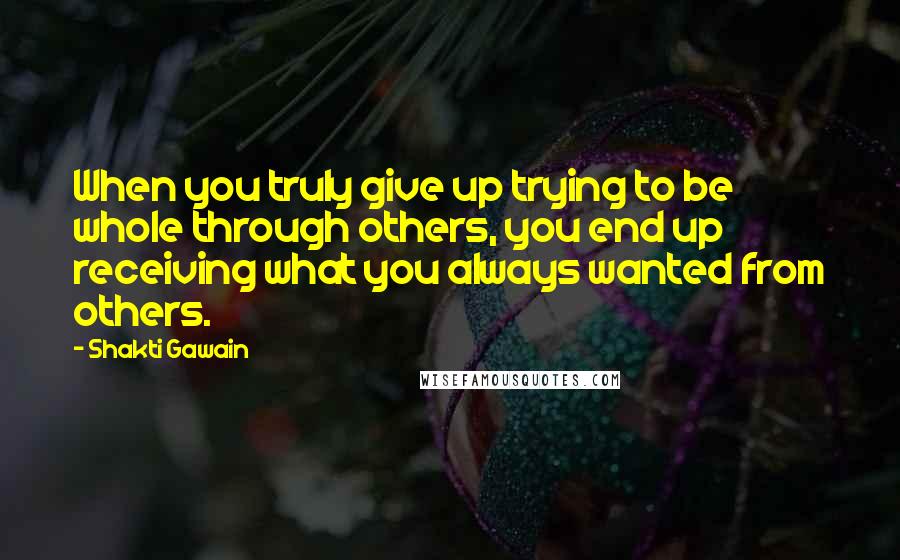 Shakti Gawain Quotes: When you truly give up trying to be whole through others, you end up receiving what you always wanted from others.