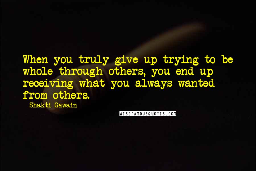 Shakti Gawain Quotes: When you truly give up trying to be whole through others, you end up receiving what you always wanted from others.