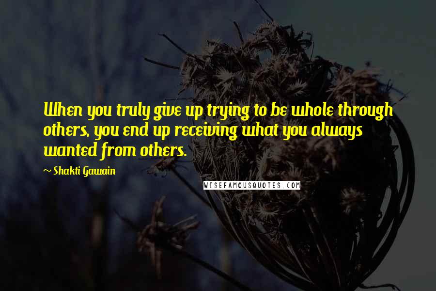 Shakti Gawain Quotes: When you truly give up trying to be whole through others, you end up receiving what you always wanted from others.