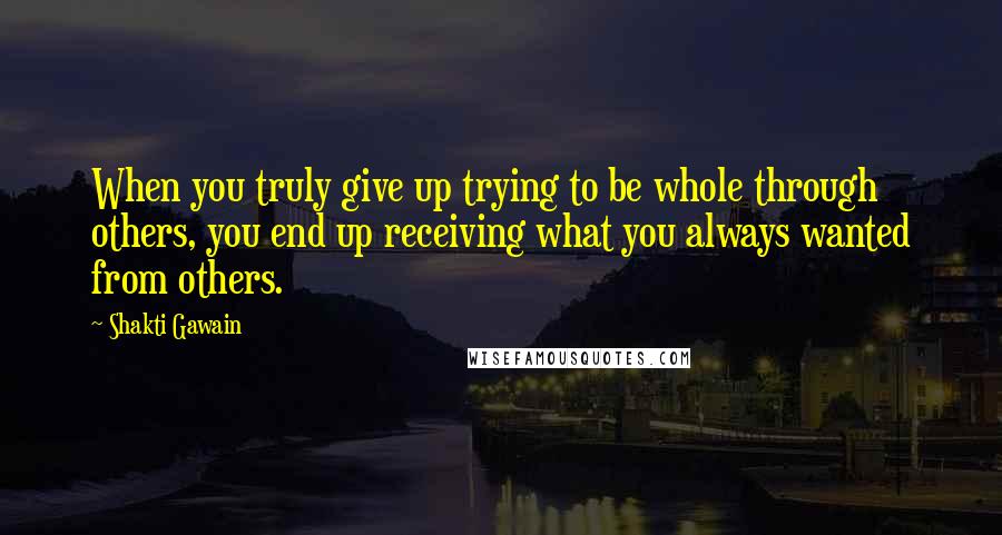 Shakti Gawain Quotes: When you truly give up trying to be whole through others, you end up receiving what you always wanted from others.