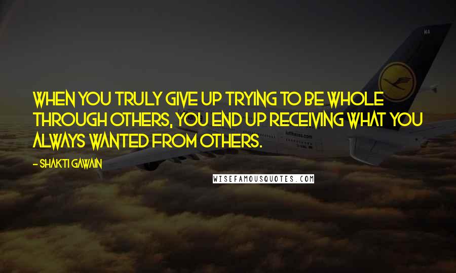 Shakti Gawain Quotes: When you truly give up trying to be whole through others, you end up receiving what you always wanted from others.