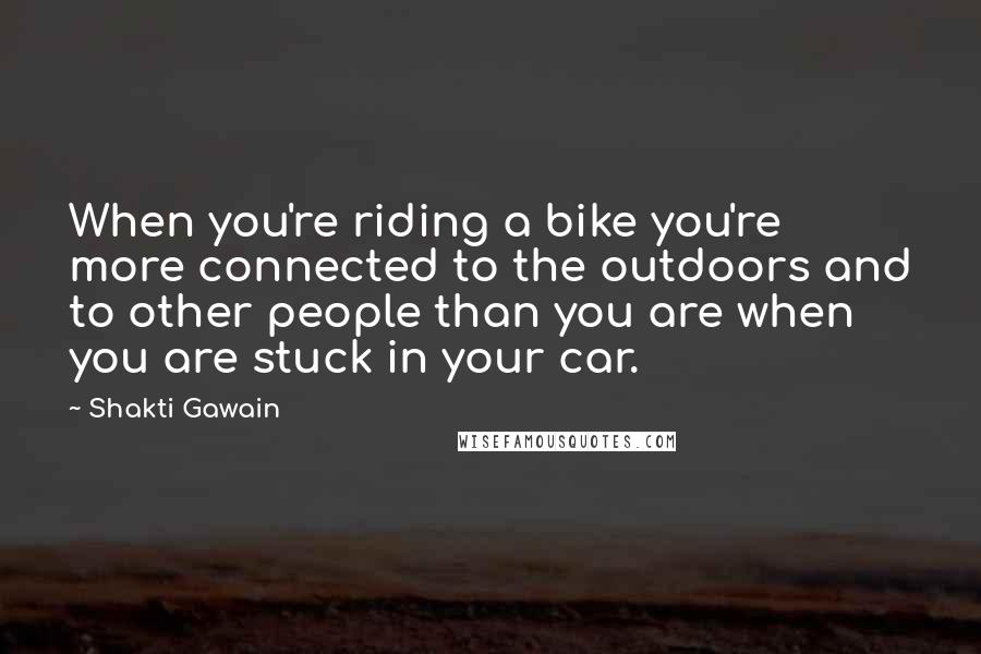 Shakti Gawain Quotes: When you're riding a bike you're more connected to the outdoors and to other people than you are when you are stuck in your car.