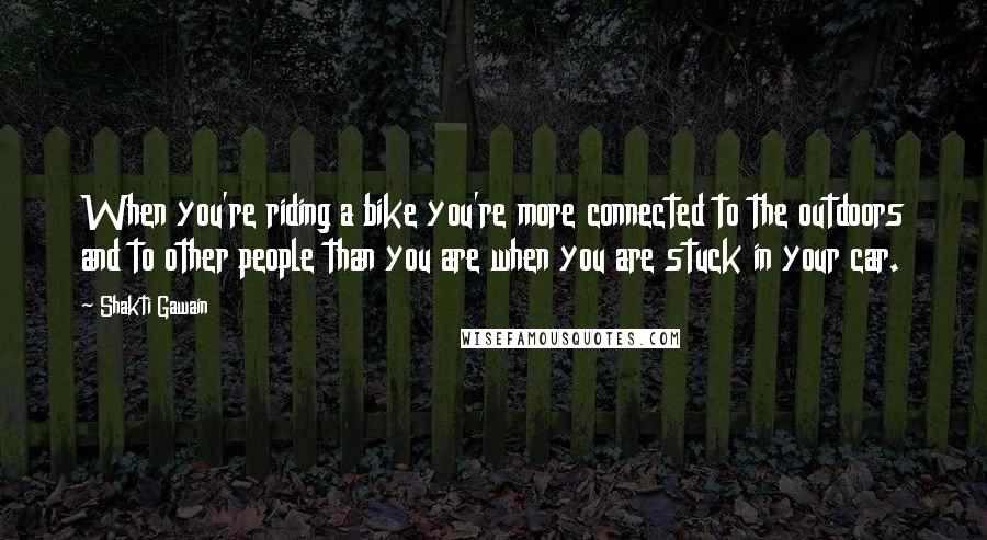 Shakti Gawain Quotes: When you're riding a bike you're more connected to the outdoors and to other people than you are when you are stuck in your car.