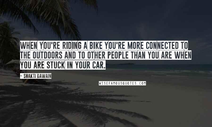 Shakti Gawain Quotes: When you're riding a bike you're more connected to the outdoors and to other people than you are when you are stuck in your car.