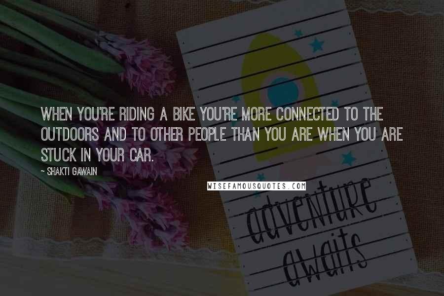 Shakti Gawain Quotes: When you're riding a bike you're more connected to the outdoors and to other people than you are when you are stuck in your car.