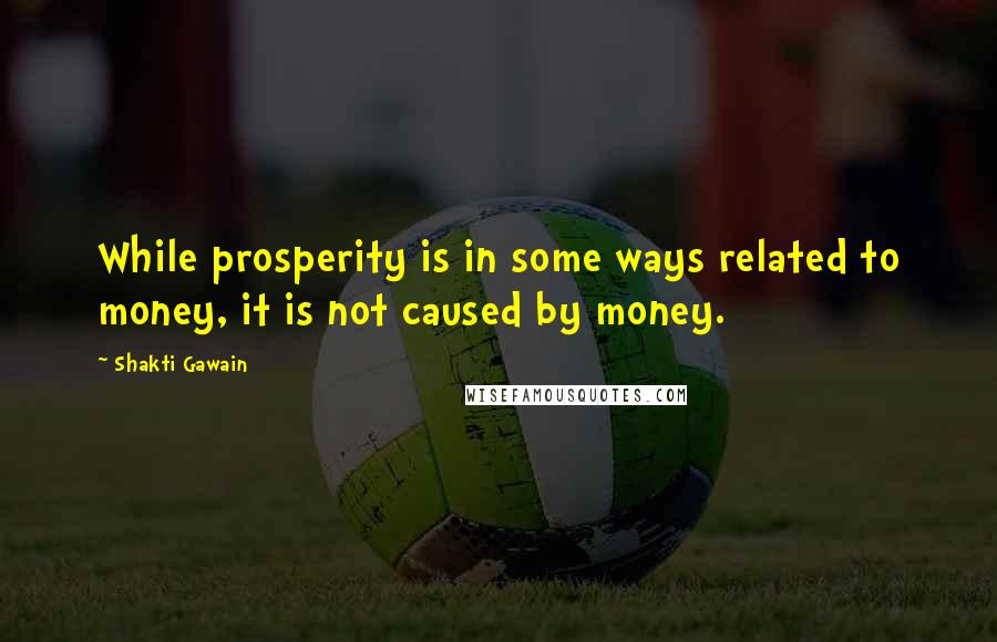 Shakti Gawain Quotes: While prosperity is in some ways related to money, it is not caused by money.