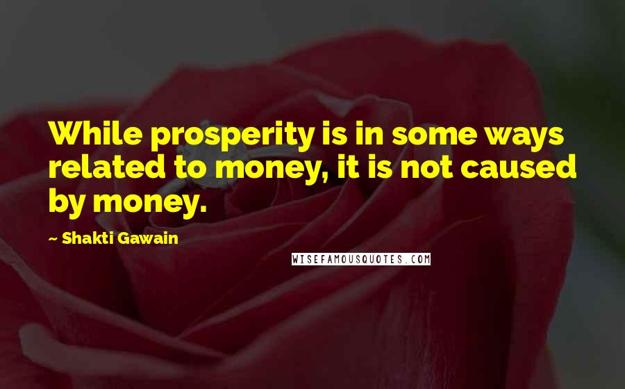Shakti Gawain Quotes: While prosperity is in some ways related to money, it is not caused by money.