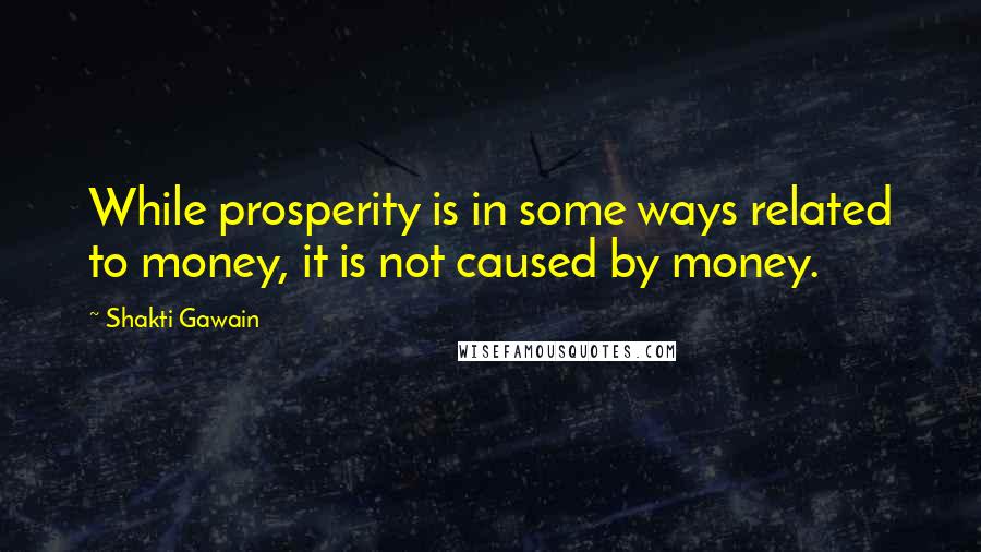 Shakti Gawain Quotes: While prosperity is in some ways related to money, it is not caused by money.