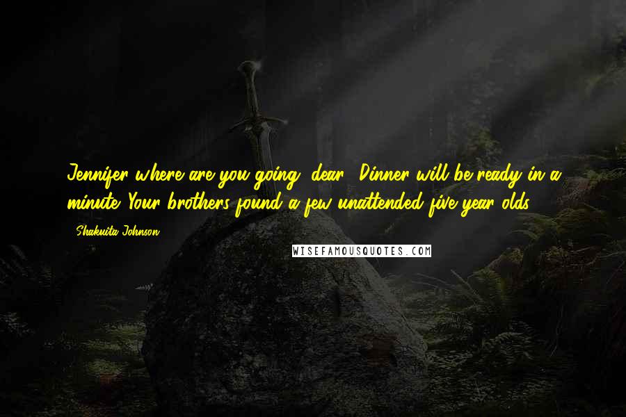 Shakuita Johnson Quotes: Jennifer where are you going, dear? Dinner will be ready in a minute. Your brothers found a few unattended five year olds.