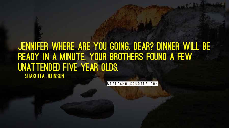 Shakuita Johnson Quotes: Jennifer where are you going, dear? Dinner will be ready in a minute. Your brothers found a few unattended five year olds.