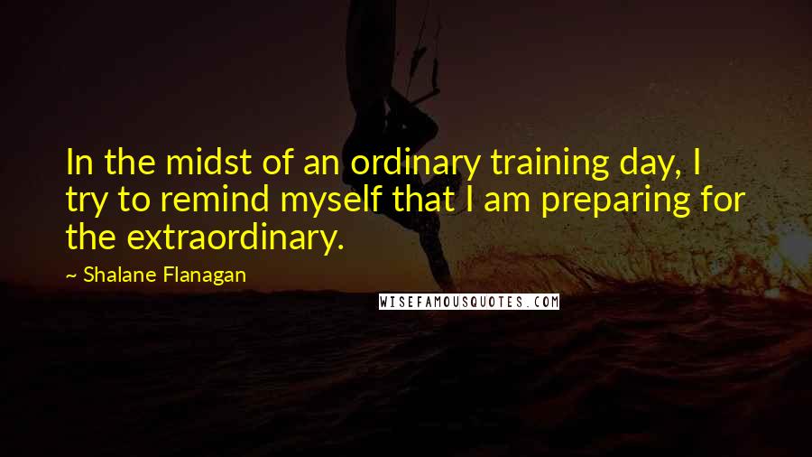 Shalane Flanagan Quotes: In the midst of an ordinary training day, I try to remind myself that I am preparing for the extraordinary.