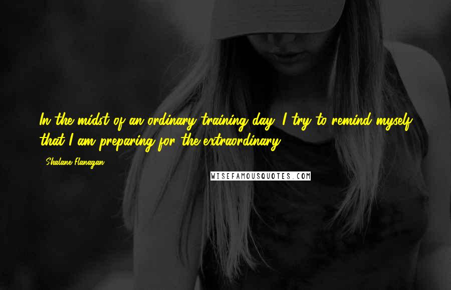 Shalane Flanagan Quotes: In the midst of an ordinary training day, I try to remind myself that I am preparing for the extraordinary.