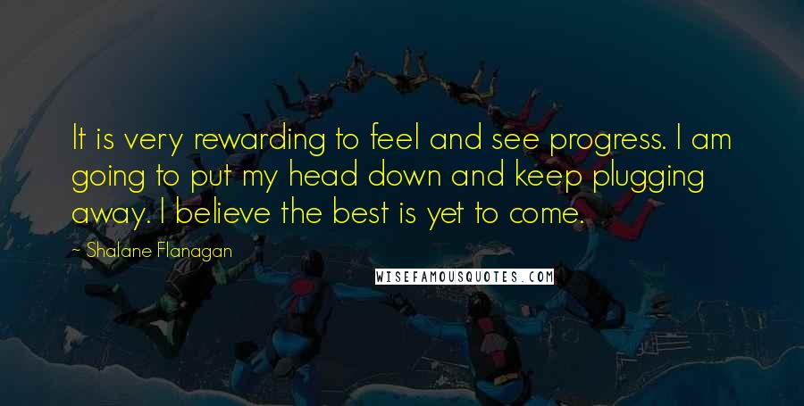 Shalane Flanagan Quotes: It is very rewarding to feel and see progress. I am going to put my head down and keep plugging away. I believe the best is yet to come.