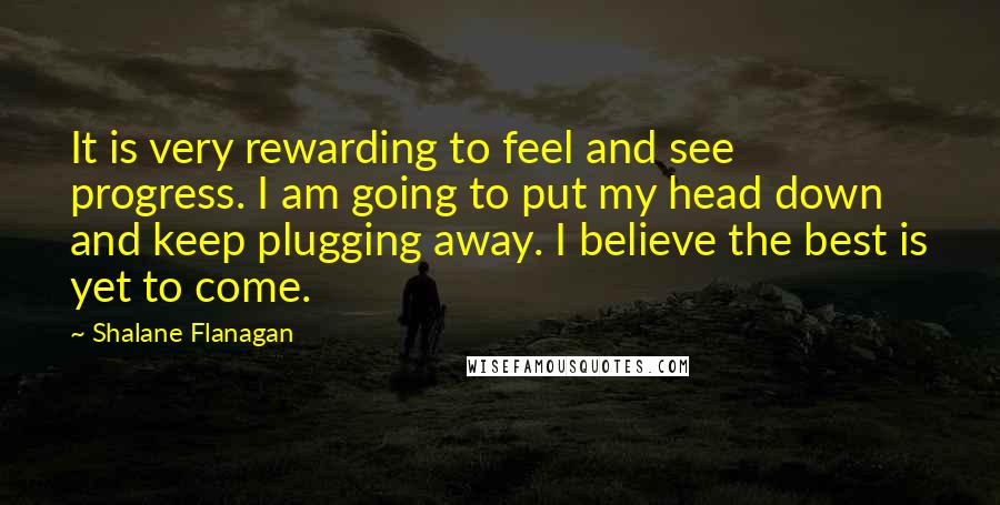 Shalane Flanagan Quotes: It is very rewarding to feel and see progress. I am going to put my head down and keep plugging away. I believe the best is yet to come.