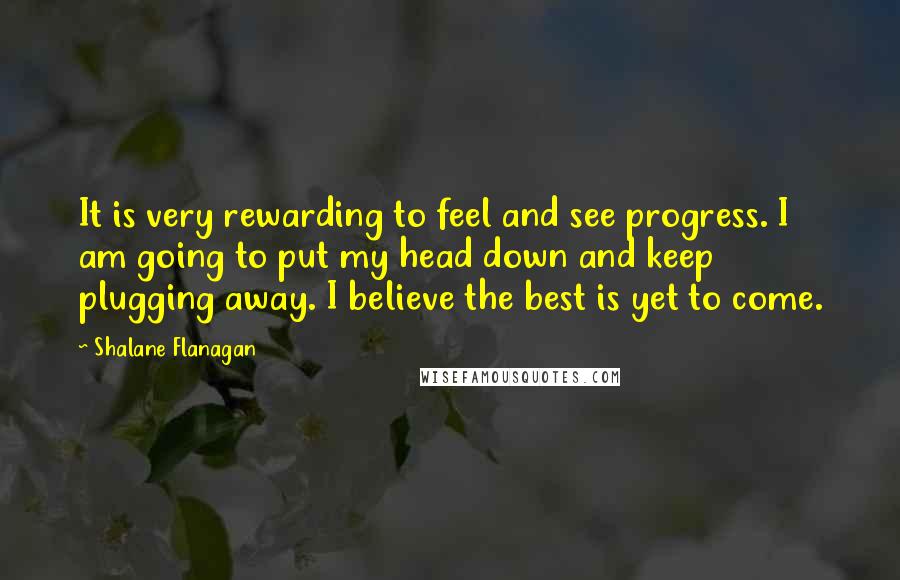 Shalane Flanagan Quotes: It is very rewarding to feel and see progress. I am going to put my head down and keep plugging away. I believe the best is yet to come.