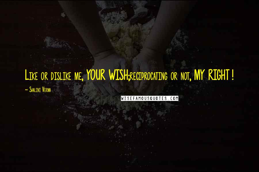 Shalini Verma Quotes: Like or dislike me, YOUR WISH;reciprocating or not, MY RIGHT !