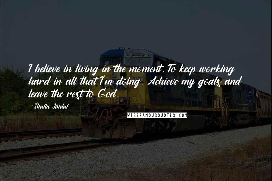 Shallu Jindal Quotes: I believe in living in the moment. To keep working hard in all that I'm doing. Achieve my goals and leave the rest to God.