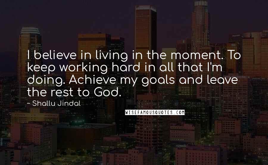 Shallu Jindal Quotes: I believe in living in the moment. To keep working hard in all that I'm doing. Achieve my goals and leave the rest to God.