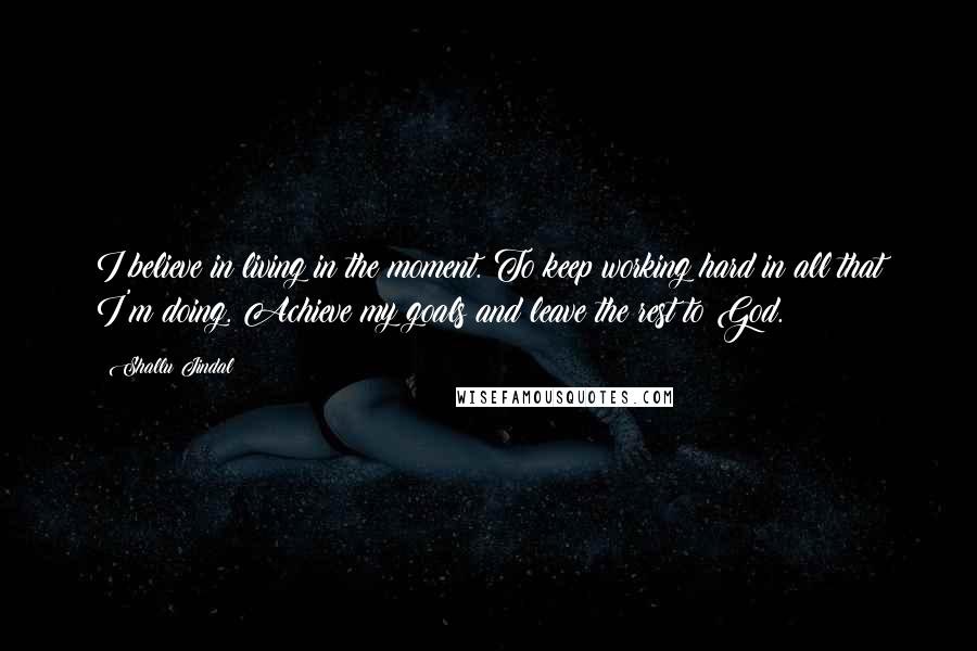 Shallu Jindal Quotes: I believe in living in the moment. To keep working hard in all that I'm doing. Achieve my goals and leave the rest to God.