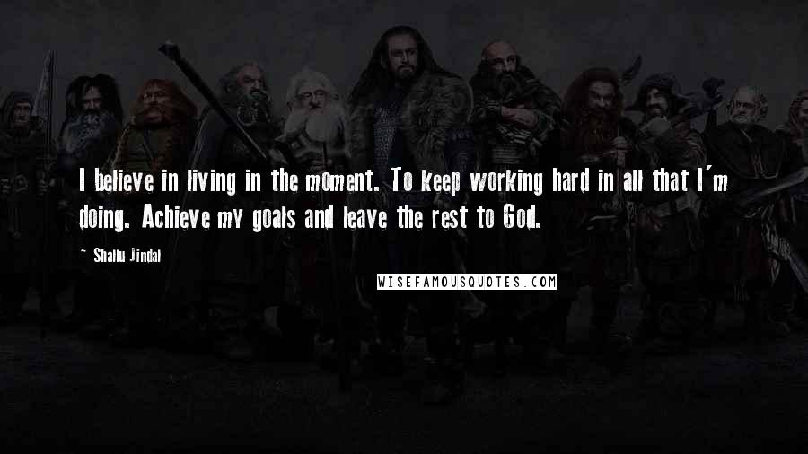 Shallu Jindal Quotes: I believe in living in the moment. To keep working hard in all that I'm doing. Achieve my goals and leave the rest to God.