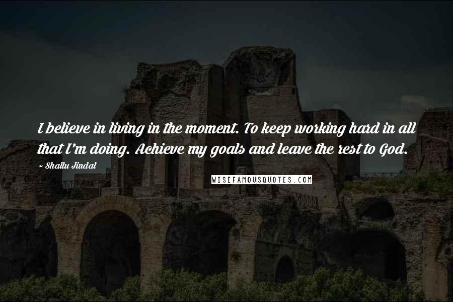 Shallu Jindal Quotes: I believe in living in the moment. To keep working hard in all that I'm doing. Achieve my goals and leave the rest to God.