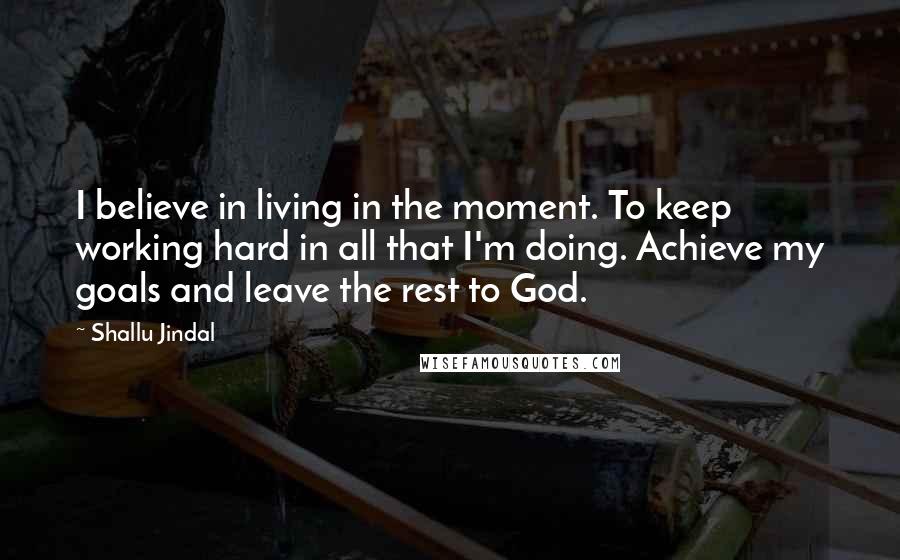 Shallu Jindal Quotes: I believe in living in the moment. To keep working hard in all that I'm doing. Achieve my goals and leave the rest to God.