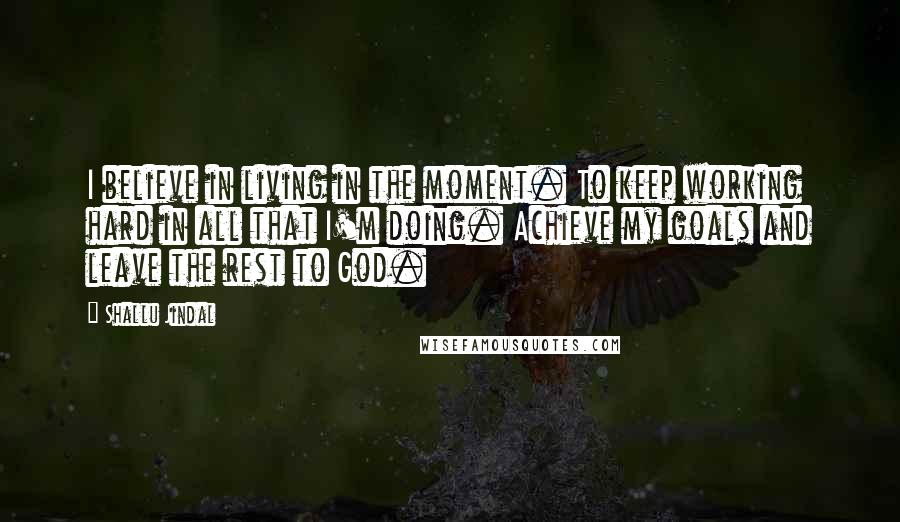 Shallu Jindal Quotes: I believe in living in the moment. To keep working hard in all that I'm doing. Achieve my goals and leave the rest to God.