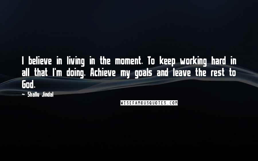 Shallu Jindal Quotes: I believe in living in the moment. To keep working hard in all that I'm doing. Achieve my goals and leave the rest to God.