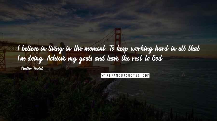 Shallu Jindal Quotes: I believe in living in the moment. To keep working hard in all that I'm doing. Achieve my goals and leave the rest to God.