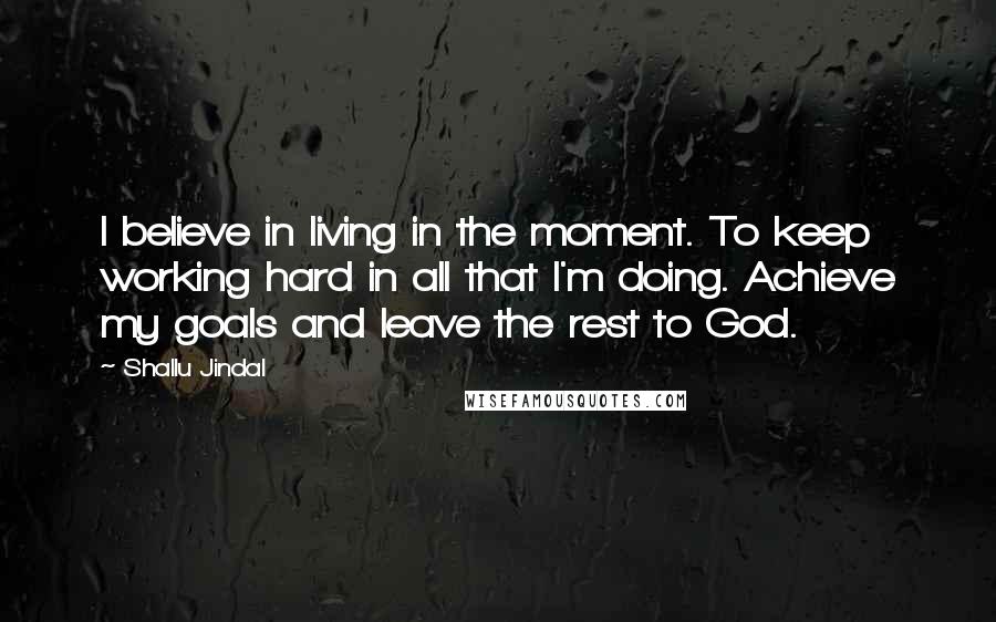 Shallu Jindal Quotes: I believe in living in the moment. To keep working hard in all that I'm doing. Achieve my goals and leave the rest to God.