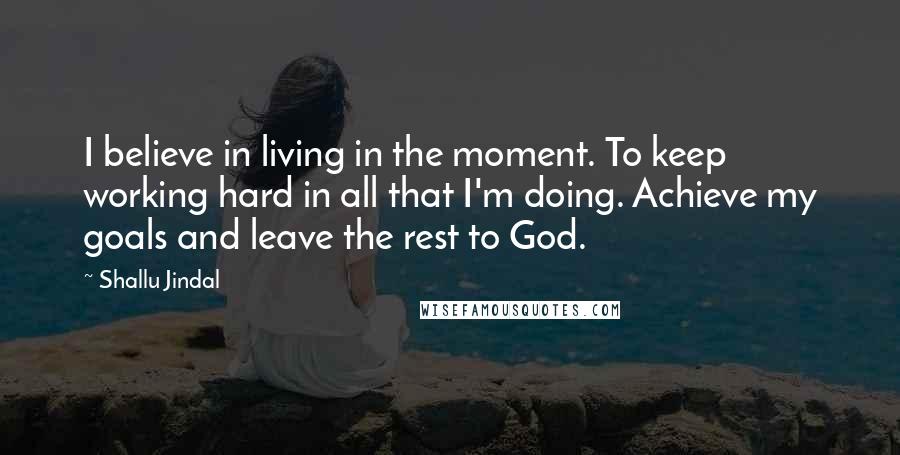 Shallu Jindal Quotes: I believe in living in the moment. To keep working hard in all that I'm doing. Achieve my goals and leave the rest to God.