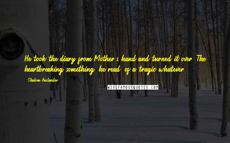 Shalom Auslander Quotes: He took the diary from Mother's hand and turned it over. The heartbreaking something, he read, of a tragic whatever.