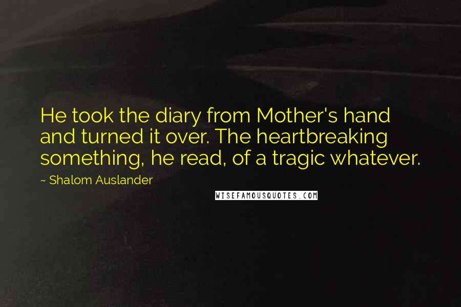 Shalom Auslander Quotes: He took the diary from Mother's hand and turned it over. The heartbreaking something, he read, of a tragic whatever.