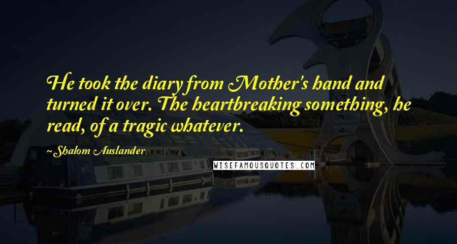 Shalom Auslander Quotes: He took the diary from Mother's hand and turned it over. The heartbreaking something, he read, of a tragic whatever.