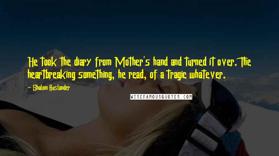 Shalom Auslander Quotes: He took the diary from Mother's hand and turned it over. The heartbreaking something, he read, of a tragic whatever.