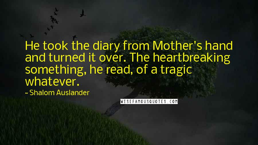 Shalom Auslander Quotes: He took the diary from Mother's hand and turned it over. The heartbreaking something, he read, of a tragic whatever.
