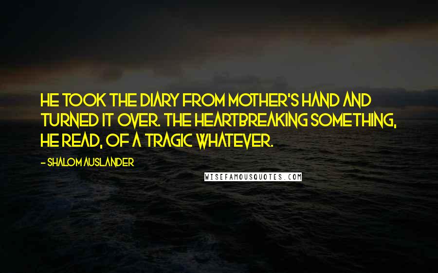 Shalom Auslander Quotes: He took the diary from Mother's hand and turned it over. The heartbreaking something, he read, of a tragic whatever.