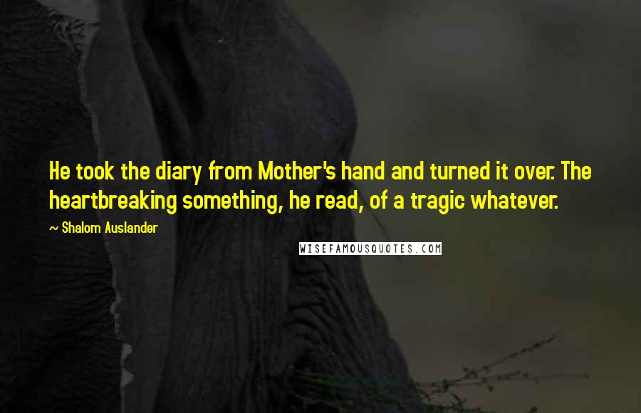 Shalom Auslander Quotes: He took the diary from Mother's hand and turned it over. The heartbreaking something, he read, of a tragic whatever.